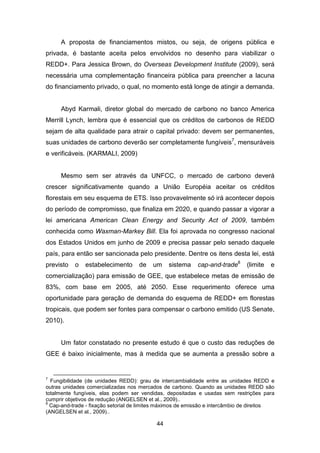 44
A proposta de financiamentos mistos, ou seja, de origens pública e
privada, é bastante aceita pelos envolvidos no desenho para viabilizar o
REDD+. Para Jessica Brown, do Overseas Development Institute (2009), será
necessária uma complementação financeira pública para preencher a lacuna
do financiamento privado, o qual, no momento está longe de atingir a demanda.
Abyd Karmali, diretor global do mercado de carbono no banco America
Merrill Lynch, lembra que é essencial que os créditos de carbonos de REDD
sejam de alta qualidade para atrair o capital privado: devem ser permanentes,
suas unidades de carbono deverão ser completamente fungíveis7
, mensuráveis
e verificáveis. (KARMALI, 2009)
Mesmo sem ser através da UNFCC, o mercado de carbono deverá
crescer significativamente quando a União Européia aceitar os créditos
florestais em seu esquema de ETS. Isso provavelmente só irá acontecer depois
do período de compromisso, que finaliza em 2020, e quando passar a vigorar a
lei americana American Clean Energy and Security Act of 2009, também
conhecida como Waxman-Markey Bill. Ela foi aprovada no congresso nacional
dos Estados Unidos em junho de 2009 e precisa passar pelo senado daquele
país, para então ser sancionada pelo presidente. Dentre os itens desta lei, está
previsto o estabelecimento de um sistema cap-and-trade8
(limite e
comercialização) para emissão de GEE, que estabelece metas de emissão de
83%, com base em 2005, até 2050. Esse requerimento oferece uma
oportunidade para geração de demanda do esquema de REDD+ em florestas
tropicais, que podem ser fontes para compensar o carbono emitido (US Senate,
2010).
Um fator constatado no presente estudo é que o custo das reduções de
GEE é baixo inicialmente, mas à medida que se aumenta a pressão sobre a
7
Fungibilidade (de unidades REDD): grau de intercambialidade entre as unidades REDD e
outras unidades comercializadas nos mercados de carbono. Quando as unidades REDD são
totalmente fungíveis, elas podem ser vendidas, depositadas e usadas sem restrições para
cumprir objetivos de redução (ANGELSEN et al., 2009)..
8
Cap-and-trade - fixação setorial de limites máximos de emissão e intercâmbio de direitos
(ANGELSEN et al., 2009)..
 