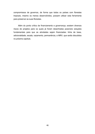 46
compromissos de governos, de forma que todos os países com florestas
tropicais, mesmo os menos desenvolvidos, possam utilizar esta ferramenta
para preservar as suas florestas.
Além do ponto crítico de financiamento e governança, existem diversos
riscos de projetos para os quais já foram desenhadas possíveis soluções
fundamentais para que as atividades sejam financiadas: linha de base,
adicionalidade, escala, vazamento, permanência, e MRV, que serão discutidos
no próximo capítulo.
 