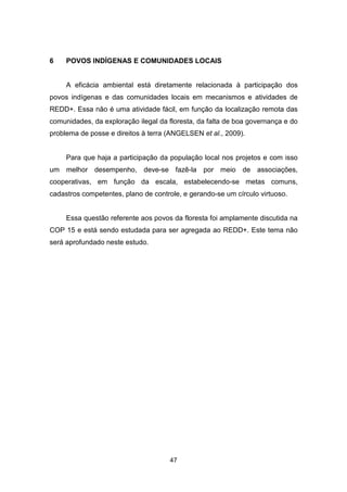 47
6 POVOS INDÍGENAS E COMUNIDADES LOCAIS
A eficácia ambiental está diretamente relacionada à participação dos
povos indígenas e das comunidades locais em mecanismos e atividades de
REDD+. Essa não é uma atividade fácil, em função da localização remota das
comunidades, da exploração ilegal da floresta, da falta de boa governança e do
problema de posse e direitos à terra (ANGELSEN et al., 2009).
Para que haja a participação da população local nos projetos e com isso
um melhor desempenho, deve-se fazê-la por meio de associações,
cooperativas, em função da escala, estabelecendo-se metas comuns,
cadastros competentes, plano de controle, e gerando-se um círculo virtuoso.
Essa questão referente aos povos da floresta foi amplamente discutida na
COP 15 e está sendo estudada para ser agregada ao REDD+. Este tema não
será aprofundado neste estudo.
 