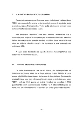 48
7 PONTOS TÉCNICOS CRÍTICOS DO REDD+
Existem diversos aspectos técnicos a serem definidos na implantação do
REDD+ para que esta ferramenta se torne um instrumento de aceitação global
e com isso, receba financiamentos. Todos estão relacionados entre si, sendo
os mais importantes destacados a seguir.
Nas entrevistas realizadas para este trabalho, destacou-se que a
burocracia para projetos de compensação de emissão continuará existindo,
dada a complexidade dos aspectos técnicos e políticos desse mecanismo, que
exige um sistema robusto e crível – tal burocracia já era observada nos
projetos de MDL.
A seguir serão destacados os aspectos técnicos mais importantes para
elaboração da ferramenta REDD+.
7.1 Níveis de referência e adicionalidade
Os níveis de emissão de GEE de um país ou uma região precisam ser
definidos e acordados antes de se fazer qualquer projeto REDD+. A curva
gerada pelo histórico das emissões é chamada de linha de base. Comparando-
se essa linha de base com a linha que leva em conta as emissões após ações
REDD+, pode-se definir quanto um projeto irá reduzir as emissões de GEE,
quantificando assim a adicionalidade (Gráfico 11). A adicionalidade pode ser
mensurada em diferentes níveis, ou escalas, que serão apresentados adiante.
 