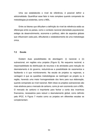 53
Uma vez estabelecido o nível de referência, é possível definir a
adicionalidade. Quantificar esse fator é mais complexo quando comparado às
metodologias já existentes, como o MDL.
Entre os fatores que dificultam a definição do nível de referência estão as
diferenças entre os países, como o contexto nacional (densidade populacional,
estágio de desenvolvimento, economia e política), além de aspectos globais
que influenciam cada país, dificultando o estabelecimento de uma metodologia
única.
7.2 Escala
Existem duas possibilidades de abordagem: (i) nacional; e (ii)
subnacional, em regiões e/ou projetos (Figura 6). No esquema nacional, a
responsabilidade da distribuição de recursos e de atividades para redução do
desmatamento é do governo, reduzindo-se a possibilidade de vazamentos e
facilitando o é que monitoramento. Na escala de projetos ou regionais, a
vantagem é que as questões metodológicas se restringem ao projeto ou à
região, havendo uma maior homogeneidade dos itens para sua elaboração,
quando comparado ao nível nacional. Além disso os projetos subnacionais são
mais atrativos para o mercado de carbono, como já vem ocorrendo com o MDL.
O mercado de carbono é importante para fechar a conta dos incentivos
financeiros, necessários para reduzir o desmatamento global, como definido
pelo IPCC. A Figura 7 mostra como os projetos em diferentes escalas se
complementam.
 