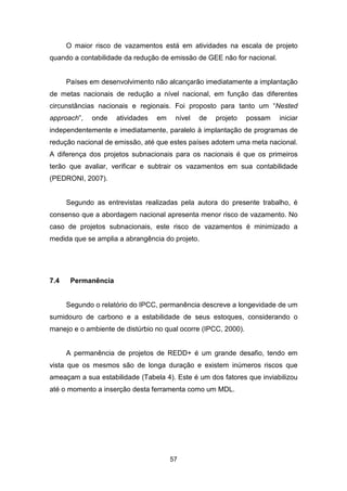 57
O maior risco de vazamentos está em atividades na escala de projeto
quando a contabilidade da redução de emissão de GEE não for nacional.
Países em desenvolvimento não alcançarão imediatamente a implantação
de metas nacionais de redução a nível nacional, em função das diferentes
circunstâncias nacionais e regionais. Foi proposto para tanto um “Nested
approach”, onde atividades em nível de projeto possam iniciar
independentemente e imediatamente, paralelo à implantação de programas de
redução nacional de emissão, até que estes países adotem uma meta nacional.
A diferença dos projetos subnacionais para os nacionais é que os primeiros
terão que avaliar, verificar e subtrair os vazamentos em sua contabilidade
(PEDRONI, 2007).
Segundo as entrevistas realizadas pela autora do presente trabalho, é
consenso que a abordagem nacional apresenta menor risco de vazamento. No
caso de projetos subnacionais, este risco de vazamentos é minimizado a
medida que se amplia a abrangência do projeto.
7.4 Permanência
Segundo o relatório do IPCC, permanência descreve a longevidade de um
sumidouro de carbono e a estabilidade de seus estoques, considerando o
manejo e o ambiente de distúrbio no qual ocorre (IPCC, 2000).
A permanência de projetos de REDD+ é um grande desafio, tendo em
vista que os mesmos são de longa duração e existem inúmeros riscos que
ameaçam a sua estabilidade (Tabela 4). Este é um dos fatores que inviabilizou
até o momento a inserção desta ferramenta como um MDL.
 