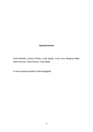 5
Agradecimentos
Carla Morsello, Luciana Simões, Lucila Egydio, Luiza Lima, Margarita Mello,
Martin Schulze, Paola Garcia e Thais Megid.
E minha especial gratidão à Selma Maggiotto
 
