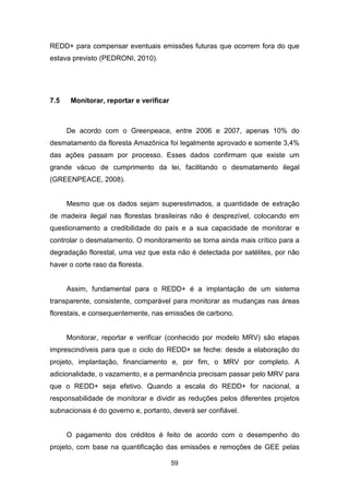 59
REDD+ para compensar eventuais emissões futuras que ocorrem fora do que
estava previsto (PEDRONI, 2010).
7.5 Monitorar, reportar e verificar
De acordo com o Greenpeace, entre 2006 e 2007, apenas 10% do
desmatamento da floresta Amazônica foi legalmente aprovado e somente 3,4%
das ações passam por processo. Esses dados confirmam que existe um
grande vácuo de cumprimento da lei, facilitando o desmatamento ilegal
(GREENPEACE, 2008).
Mesmo que os dados sejam superestimados, a quantidade de extração
de madeira ilegal nas florestas brasileiras não é desprezível, colocando em
questionamento a credibilidade do país e a sua capacidade de monitorar e
controlar o desmatamento. O monitoramento se torna ainda mais crítico para a
degradação florestal, uma vez que esta não é detectada por satélites, por não
haver o corte raso da floresta.
Assim, fundamental para o REDD+ é a implantação de um sistema
transparente, consistente, comparável para monitorar as mudanças nas áreas
florestais, e consequentemente, nas emissões de carbono.
Monitorar, reportar e verificar (conhecido por modelo MRV) são etapas
imprescindíveis para que o ciclo do REDD+ se feche: desde a elaboração do
projeto, implantação, financiamento e, por fim, o MRV por completo. A
adicionalidade, o vazamento, e a permanência precisam passar pelo MRV para
que o REDD+ seja efetivo. Quando a escala do REDD+ for nacional, a
responsabilidade de monitorar e dividir as reduções pelos diferentes projetos
subnacionais é do governo e, portanto, deverá ser confiável.
O pagamento dos créditos é feito de acordo com o desempenho do
projeto, com base na quantificação das emissões e remoções de GEE pelas
 