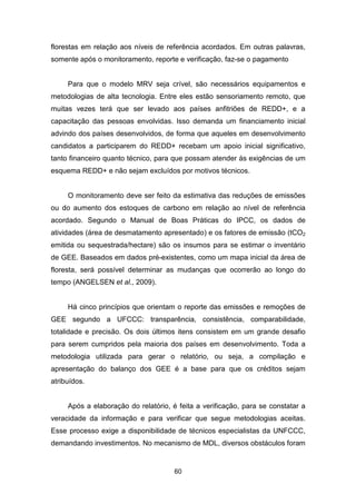 60
florestas em relação aos níveis de referência acordados. Em outras palavras,
somente após o monitoramento, reporte e verificação, faz-se o pagamento
Para que o modelo MRV seja crível, são necessários equipamentos e
metodologias de alta tecnologia. Entre eles estão sensoriamento remoto, que
muitas vezes terá que ser levado aos países anfitriões de REDD+, e a
capacitação das pessoas envolvidas. Isso demanda um financiamento inicial
advindo dos países desenvolvidos, de forma que aqueles em desenvolvimento
candidatos a participarem do REDD+ recebam um apoio inicial significativo,
tanto financeiro quanto técnico, para que possam atender às exigências de um
esquema REDD+ e não sejam excluídos por motivos técnicos.
O monitoramento deve ser feito da estimativa das reduções de emissões
ou do aumento dos estoques de carbono em relação ao nível de referência
acordado. Segundo o Manual de Boas Práticas do IPCC, os dados de
atividades (área de desmatamento apresentado) e os fatores de emissão (tCO2
emitida ou sequestrada/hectare) são os insumos para se estimar o inventário
de GEE. Baseados em dados pré-existentes, como um mapa inicial da área de
floresta, será possível determinar as mudanças que ocorrerão ao longo do
tempo (ANGELSEN et al., 2009). (ANGELSEN, BROWN , LOISEL, PESKETT, STR ECK, & ZAR IN, 2009)
Há cinco princípios que orientam o reporte das emissões e remoções de
GEE segundo a UFCCC: transparência, consistência, comparabilidade,
totalidade e precisão. Os dois últimos itens consistem em um grande desafio
para serem cumpridos pela maioria dos países em desenvolvimento. Toda a
metodologia utilizada para gerar o relatório, ou seja, a compilação e
apresentação do balanço dos GEE é a base para que os créditos sejam
atribuídos.
Após a elaboração do relatório, é feita a verificação, para se constatar a
veracidade da informação e para verificar que segue metodologias aceitas.
Esse processo exige a disponibilidade de técnicos especialistas da UNFCCC,
demandando investimentos. No mecanismo de MDL, diversos obstáculos foram
 