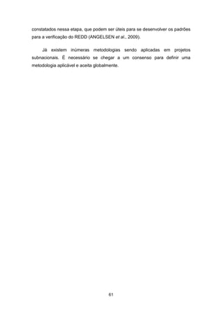 61
constatados nessa etapa, que podem ser úteis para se desenvolver os padrões
para a verificação do REDD (ANGELSEN et al., 2009). (ANGELSEN , BROWN, LOISEL, PESKETT, STREC K, & ZARIN , 2009).
Já existem inúmeras metodologias sendo aplicadas em projetos
subnacionais. É necessário se chegar a um consenso para definir uma
metodologia aplicável e aceita globalmente.
 