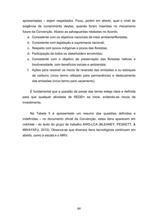 64
apresentadas – sejam respeitados. Ficou, porém em aberto, qual o nível de
exigência de cumprimento destas, quando forem inseridas no mecanismo
futuro da Convenção. Abaixo as salvaguardas relatadas no Acordo.
a. Consistente com os objetivos nacionais de meio ambiente/florestas;
b. Consistente com legislação e supremacia nacional;
c. Respeito com povos indígenas e povos das florestas;
d. Participação de todos os stakeholders envolvidos;
e. Consistente com o objetivo de preservação das florestas nativas e
biodiversidade, com benefícios sociais e ambientais;
f. Ações para resolver os riscos de reversão das emissões e ou estoques
de carbono (novo termo utilizado para permanência) e deslocamento
das emissões (novo termo para vazamento).
É fundamental que a questão da posse das terras esteja clara e definida
para que qualquer atividade de REDD+ se inicie, evitando-se riscos de
investimento.
Na Tabela 5 é apresentado um resumo das questões definidas e
indefinidas – no documento oficial da Convenção, estes itens aparecem em
colchete - do texto do grupo de trabalho AWG-LCA (BLEANEY, PESKETT, &
MWAYAFU, 2010). Observa-se que diversos itens tecnológicos continuam em
aberto, como a escala e o MRV.
 