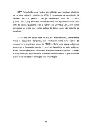 66
MRV: Foi definido que o modelo será utilizado para monitorar o balanço
de carbono, utilizando diretrizes do IPCC. A necessidade de capacitação foi
também discutida, porém, como já mencionado, nada foi concluído
(CLIMATICO, 2010). Ainda não foi definido como será a padronização do MRV
entre os países. Questiona-se se o REDD+ será um “novo MDL”, com regras
complexas de modo que muitos países de baixa renda não poderão se
beneficiar.
Já se discutem novos itens no REDD+ (biodiversidade, comunidades
locais e populações indígenas), que resultariam numa nova versão do
mecanismo, chamado por alguns de REDD++. Certamente esses acréscimos
aprimoram a ferramenta, resultando em mais benefícios ao meio ambiente.
Esses novos aspectos irão, no entanto, exigir um sistema ainda mais complexo
e mais minucioso de parâmetros, controle e monitoramento, o que acarretará
custos mais elevados de transação e de implantação.
 