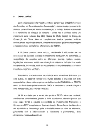 67
9 CONCLUSÕES
Com a realização deste trabalho, pôde-se concluir que o REDD (Redução
das Emissões por Desmatamento e Degradação) – denominação recentemente
alterada para REDD+ por incluir a conservação, o manejo florestal sustentável
e o incremento de estoque de carbono – ainda não é adotado como um
mecanismo para redução dos GEE (Gases de Efeito Estufa) no âmbito da
Convenção do Clima. Além da complexidade técnica, questões políticas
constituem-se no principal entrave, embora instituições e governos reconheçam
a necessidade de se implantar a ferramenta de REDD+.
A hipótese proposta neste estudo, relacionada à dificuldade em se
consensuar os aspectos técnicos do mecanismo de REDD+, foi confirmada. A
variabilidade de cenários entre os diferentes biomas, regiões, países,
legislações, interesses, históricos e abrangência dificulta a definição dos níveis
de referência, de escala, risco de vazamentos e de permanência e o MRV
(monitorar, reportar e verificar).
Por meio da busca de dados secundários e das entrevistas realizadas por
esta autora, foi possível verificar que muitos estudos e propostas têm sido
apresentados – tanto pelos organismos da Convenção (AWG-LCA e o SBSTA)
como por instituições governamentais, ONGs e fundações – para se chegar a
uma metodologia justa, simples e robusta.
Já foi acordado que a escala dos projetos REDD+ deve ser nacional,
adotando-se primeiramente, porém, o nível subnacional. Deve-se passar por
essa etapa devido à elevada necessidade de investimentos financeiros e
técnicos em MRV em países em desenvolvimento. Dessa forma, também deve
ser aprimorada a metodologia para o estabelecimento do nível de referência,
juntamente com a adicionalidade, o vazamento e permanência, itens
diretamente relacionados entre si.
 