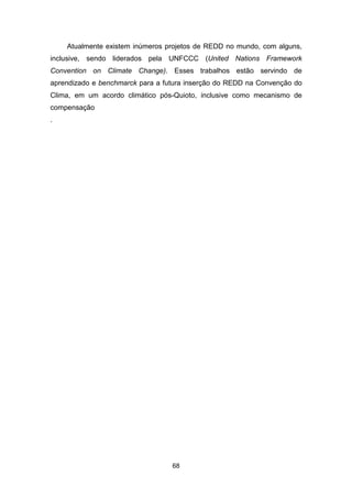 68
Atualmente existem inúmeros projetos de REDD no mundo, com alguns,
inclusive, sendo liderados pela UNFCCC (United Nations Framework
Convention on Climate Change). Esses trabalhos estão servindo de
aprendizado e benchmarck para a futura inserção do REDD na Convenção do
Clima, em um acordo climático pós-Quioto, inclusive como mecanismo de
compensação
.
 