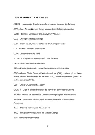 6
LISTA DE ABREVIATURAS E SIGLAS
ABEMC – Associação Brasileira das Empresas do Mercado de Carbono
AWG-LCA – Ad hoc Working Group on Long-term Collaborative Action
CCBA – Climate, Community and Biodiversity Alliance
CCX – Chicago Climate Exchange
CDM – Clean Development Mechanism (MDL em português)
CDI – Carbon Decisions International
COP – Conference of the Parts
EU ETS – European Union Emission Trade Scheme
FAS – Fundo Amazônia Sustentável
FBDS - Fundação Brasileira para o Desenvolvimento Sustentável
GEE – Gases Efeito Estufa: dióxido de carbono (CO2), metano (CH4), óxido
nitroso (N2O), hexafluoreto de enxofre (SF6), hidrofluorcarbonos (HFCs) e
perfluorcarbonos (PFCs)
GEF – Global Environmental Facility
GtCO2 e – Giga (1 bilhão) toneladas de dióxido de carbono equivalente
ICONE – Instituto de Estudos do Comércio e Negociações Internacionais
IDESAM – Instituto de Conservação e Desenvolvimento Sustentável do
Amazonas.
IPAM – Instituto de Pesquisa da Amazônia
IPCC – Intergovernmental Panel on Climate Change
ISA – Instituto Socioambiental
 