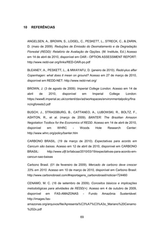 69
10 REFERÊNCIAS
ANGELSEN, A., BROWN, S., LOISEL, C., PESKETT, L., STRECK, C., & ZARIN,
D. (maio de 2009). Reduções de Emissão do Desmatamento e da Degradação
Florestal (REDD): Relatório de Avaliação de Opções. (M. Institute, Ed.) Acesso
em 14 de abril de 2010, disponível em OAR - OPTION ASSESSMENT REPORT:
http://www.redd-oar.org/links/RED-OAR-po.pdf
BLEANEY, A., PESKETT, L., & MWAYAFU, D. (janeiro de 2010). Redd-plus after
Copenhagen: what does it mean on ground? Acesso em 27 de março de 2010,
disponível em REDD-NET: http://www.redd-net.org/
BROWN, J. (3 de agosto de 2009). Imperial College London. Acesso em 14 de
abril de 2010, disponível em Imperial College London:
https://www8.imperial.ac.uk/content/dav/ad/workspaces/environmentalpolicy/fina
ncingforests3.pdf
BUSCH, J., STRASSBURG, B., CATTANEO, A., LUBOWSKI, R., BOLTZ, F.,
ASHTON, R., et al. (março de 2009). BANTER: The Brazilian Amazon
Negotiation Toolbox for the Economics of REDD. Acesso em 14 de abril de 2010,
disponível em WHRC - Woods Hole Research Center:
http://www.whrc.org/policy/banter.htm
CARBONO BRASIL. (19 de março de 2010). Expectativas para acordo em
Cancum são baixas. Acesso em 12 de abril de 2010, disponível em CARBONO
BRASIL: http://www.ufjf.br/labcaa/2010/03/19/expectativas-para-acordo-em-
cancun-sao-baixas
Carbono Brasil. (01 de fevereiro de 2009). Mercado de carbono deve crescer
33% em 2010. Acesso em 10 de março de 2010, disponível em Carbono Brasil:
http://www.carbonobrasil.com/#reportagens_carbonobrasil/noticia=724460
CENAMO, M. C. (16 de setembro de 2009). Conceitos básicos e implicações
metodológicas para atividades de REDD(+). Acesso em 4 de outubro de 2009,
disponível em FAS-AMAZONAS - Fundo Amazônia Sustentável:
http://images.fas-
amazonas.org/arquivos/file/Apresenta%C3%A7%C3%A3o_Mariano%20Cenamo
%202x.pdf
 