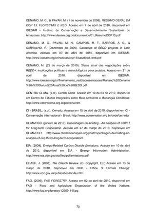 70
CENAMO, M. C., & PAVAN, M. (1 de novembro de 2008). RESUMO GERAL DA
COP 13: FLORESTAS E RED. Acesso em 2 de abril de 2010, disponível em
IDESAM - Instituto de Conservação e Desenvolvimento Sustentável do
Amazonas: http://www.idesam.org.br/documentos/01_ResumoCOP13.pdf
CENAMO, M. C., PAVAN, M. N., CAMPOS, M. T., BARROS, A. C., &
CARVALHO, F. (Dezembro de 2009). Casebook of REDD projects in Latin
America. Acesso em 09 de abril de 2010, disponível em IDESAM:
http://www.idesam.org.br/noticias/cop15/casebook-web.pdf
CENAMO, M. (22 de março de 2010). Status atual das negociações sobre
REDD+: implicações políticas e metodológicas para projetos. Acesso em 21 de
abril de 2010, disponível em IDESAM:
http://www.idesam.org.br/Treinamento_redd/apresentacoes/Mariano%20Cenamo
%20-%20Status%20Atual%20de%20REDD.pdf
CENTRO CLIMA. (s.d.). Centro Clima. Acesso em 10 de 03 de 2010, disponível
em Centro de Estudos Integrados sobre Meio Ambiente e Mudanças Climáticas:
http://www.centroclima.org.br/parceria.htm
CI - BRASIL. (s.d.). Cerrado. Acesso em 10 de abril de 2010, disponível em CI -
Conservação Internacional - Brasil: http://www.conservation.org.br/onde/cerrado/
CLIMATICO. (janeiro de 2010). Copenhagen De-briefing - An Aanlysis of COP15
for Long-term Cooperation. Acesso em 27 de março de 2010, disponível em
CLIMATICO: http://www.climaticoanalysis.org/post/copenhagen-de-briefing-an-
analysis-of-cop15-for-long-term-cooperation/
EIA. (2009). Energy-Related Carbon Dioxide Emissions. Acesso em 10 de abril
de 2010, disponível em EIA - Energy Information Administration:
http://www.eia.doe.gov/oiaf/ieo/pdf/emissions.pdf
ELIASH, J. (2008). The Eliasch Review. (C. Copyright, Ed.) Acesso em 13 de
março de 2010, disponível em OCC - Office of Climate Change:
http://www.occ.gov.uk/publications/index.htm
FAO. (2006). FAO FORESTRY. Acesso em 02 de abril de 2010, disponível em
FAO - Food and Agriculture Organization of the United Nations:
http://www.fao.org/forestry/12959-1-0.jpg
 