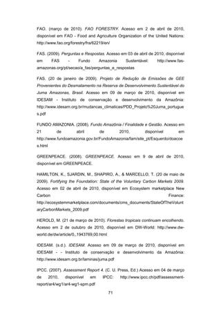 71
FAO. (março de 2010). FAO FORESTRY. Acesso em 2 de abril de 2010,
disponível em FAO - Food and Agriculture Organization of the United Nations:
http://www.fao.org/forestry/fra/62219/en/
FAS. (2009). Perguntas e Respostas. Acesso em 03 de abril de 2010, disponível
em FAS - Fundo Amazonia Sustentável: http://www.fas-
amazonas.org/pt/secao/a_fas/perguntas_e_respostas
FAS. (20 de janeiro de 2009). Projeto de Redução de Emissões de GEE
Provenientes do Desmatamento na Reserva de Desenvolvimento Sustentável do
Juma Amazonas, Brasil. Acesso em 09 de março de 2010, disponível em
IDESAM - Instituto de conservação e desenvolvimento da Amazônia:
http://www.idesam.org.br/mudancas_climaticas/PDD_Projeto%20Juma_portugue
s.pdf
FUNDO AMAZONIA. (2008). Fundo Amazônia / Finalidade e Gestão. Acesso em
21 de abril de 2010, disponível em
http://www.fundoamazonia.gov.br/FundoAmazonia/fam/site_pt/Esquerdo/doacoe
s.html
GREENPEACE. (2008). GREENPEACE. Acesso em 9 de abril de 2010,
disponível em GREENPEACE.
HAMILTON, K., SJARDIN, M., SHAPIRO, A., & MARCELLO, T. (20 de maio de
2009). Fortifying the Foundation: State of the Voluntary Carbon Markets 2009.
Acesso em 02 de abril de 2010, disponível em Ecosystem marketplace New
Carbon Finance:
http://ecosystemmarketplace.com/documents/cms_documents/StateOfTheVolunt
aryCarbonMarkets_2009.pdf
HEROLD, M. (21 de março de 2010). Florestas tropicais continuam encolhendo.
Acesso em 2 de outubro de 2010, disponível em DW-World: http://www.dw-
world.de/dw/article/0,,1943769,00.html
IDESAM. (s.d.). IDESAM. Acesso em 09 de março de 2010, disponível em
IDESAM - - Instituto de conservação e desenvolvimento da Amazônia:
http://www.idesam.org.br/laminas/juma.pdf
IPCC. (2007). Assessment Report 4. (C. U. Press, Ed.) Acesso em 04 de março
de 2010, disponível em IPCC: http://www.ipcc.ch/pdf/assessment-
report/ar4/wg1/ar4-wg1-spm.pdf
 