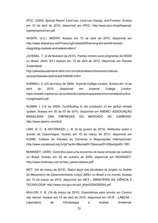 72
IPCC. (2000). Special Report: Land use, Land-use change, and Forestry. Acesso
em 10 de abril de 2010, disponível em IPCC: http://www.ipcc.ch/pdf/special-
reports/spm/srl-en.pdf
IWGIFR. (s.d.). IWGIFR. Acesso em 10 de abril de 2010, disponível em
http://www.slideshare.net/FinancingForests09/financing-the-worlds-forests-
integrating-markets-and-stakeholders1
JUVENAL, T. (2 de fevereiro de 2010). Padrão mínimo para programas de REDD
no Brasil. (Abril, Ed.) Acesso em 10 de abril de 2010, disponível em Planeta
Sustentável:
http://planetasustentavel.abril.com.br/noticia/desenvolvimento/criterios-
socioambientais-redd-brasil-536058.shtml
KARMALI, A. (03 de março de 2009). Imperial College London. Acesso em 14 de
abril de 2010, disponível em Imperial College London:
https://www8.imperial.ac.uk/content/dav/ad/workspaces/environmentalpolicy/fina
ncingforests3.pdf
KLABIN, I. (12 de 2009). Contribuiting to the protection of the global climate
system. Acesso em 30 de 03 de 2010, disponível em ABEMC- ASSOCIAÇÃO
BRASILEIRA DAS EMPRESAS DO MERCADO DE CARBONO:
http://www.abemc.com/br2/
LIMA, R. C., & ANTONIAZZI, L. B. (8 de janeiro de 2010). Reflexões sobre o
acordo de Copenhague. Acesso em 10 de março de 2010, disponível em
ICONE- Instituto de Estudos do Comércio e Negociações Internacionais:
http://www.iconebrasil.org.br/pt/?actA=8&areaID=7&secaoID=20&artigoID=1951
McKINSEY. (2009). Caminhos para uma economia de baixa emissão de carbono
no Brasil. Acesso em 04 de outubro de 2009, disponível em MCKINSEY:
http://www.mckinsey.com.br/sao_paulo/carbono.pdf
MCT. (04 de março de 2010). Status atual das atividades de projeto no âmbito
do Mecanismo de Desenvolvimento Limpo (MDL) no Brasil e no mundo. Acesso
em 10 de março de 2010, disponível em MCT - MINISTÉRIO DA CIÊNCIA E
TECNOLOGIA: http://www.mct.gov.br/upd_blob/0209/209244.pdf
MULLER, F. B. (19 de março de 2010). Expectativas para acordo em Cancun
são baixas. Acesso em 15 de abril de 2010, disponível em UFJF - LABCAA -
Laboratório de Climatologia e Análise Ambiental:
 