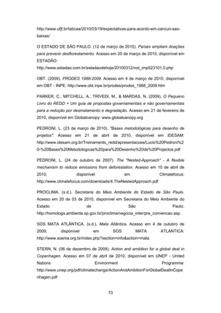 73
http://www.ufjf.br/labcaa/2010/03/19/expectativas-para-acordo-em-cancun-sao-
baixas/
O ESTADO DE SÃO PAULO. (12 de março de 2010). Países ampliam doações
para prevenir desflorestamento. Acesso em 20 de março de 2010, disponível em
ESTADÃO:
http://www.estadao.com.br/estadaodehoje/20100312/not_imp523101,0.php
OBT. (2009). PRODES 1988-2009. Acesso em 4 de março de 2010, disponível
em OBT - INPE: http://www.obt.inpe.br/prodes/prodes_1988_2009.htm
PARKER, C., MITCHELL, A., TRIVEDI, M., & MARDAS, N. (2009). O Pequeno
Livro do REDD + Um guia de propostas governamentais e não governamentais
para a redução por desmatamento e degradação. Acesso em 21 de fevereiro de
2010, disponível em Globalcanopy: www.globalcanopy.org
PEDRONI, L. (23 de março de 2010). "Bases metodológicas para desenho de
projetos". Acesso em 21 de abril de 2010, disponível em IDESAM:
http://www.idesam.org.br/Treinamento_redd/apresentacoes/Lucio%20Pedroni%2
0-%20Bases%20Metodologicas%20para%20Desenho%20de%20Projectos.pdf
PEDRONI, L. (24 de outubro de 2007). The "Nested-Approach" - A flexible
mechanism to reduce emissions from deforestation. Acesso em 10 de abril de
2010, disponível em Climatefocus:
http://www.climatefocus.com/downloads/4.TheNestedApproach.pdf
PROCLIMA. (s.d.). Secretaria do Meio Ambiente do Estado de São Paulo.
Acesso em 20 de 03 de 2010, disponível em Secretaria do Meio Ambiente do
Estado de São Paulo:
http://homologa.ambiente.sp.gov.br/proclima/negocia_inter/pre_convencao.asp
SOS MATA ATLÂNTICA. (s.d.). Mata Atlântica. Acesso em 4 de outubro de
2009, disponível em SOS MATA ATLANTICA:
http://www.sosma.org.br/index.php?section=info&action=mata
STERN, N. (06 de dezembro de 2009). Action and ambition for a global deal in
Copenhagen. Acesso em 07 de abril de 2010, disponível em UNEP - United
Nations Environment Programme:
http://www.unep.org/pdf/climatechange/ActionAndAmbitionForGlobalDealInCope
nhagen.pdf
 