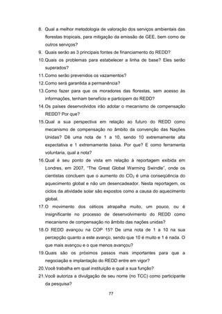 77
8. Qual a melhor metodologia de valoração dos serviços ambientais das
florestas tropicais, para mitigação da emissão de GEE, bem como de
outros serviços?
9. Quais serão as 3 principais fontes de financiamento do REDD?
10.Quais os problemas para estabelecer a linha de base? Eles serão
superados?
11.Como serão prevenidos os vazamentos?
12.Como será garantida a permanência?
13.Como fazer para que os moradores das florestas, sem acesso às
informações, tenham benefício e participem do REDD?
14.Os países desenvolvidos irão adotar o mecanismo de compensação
REDD? Por que?
15.Qual a sua perspectiva em relação ao futuro do REDD como
mecanismo de compensação no âmbito da convenção das Nações
Unidas? Dê uma nota de 1 a 10, sendo 10 extremamente alta
expectativa e 1 extremamente baixa. Por que? E como ferramenta
voluntaria, qual a nota?
16.Qual é seu ponto de vista em relação à reportagem exibida em
Londres, em 2007, “The Great Global Warming Swindle”, onde os
cientistas concluem que o aumento do CO2 é uma conseqüência do
aquecimento global e não um desencadeador. Nesta reportagem, os
ciclos da atividade solar são expostos como a causa do aquecimento
global.
17.O movimento dos céticos atrapalha muito, um pouco, ou é
insignificante no processo de desenvolvimento do REDD como
mecanismo de compensação no âmbito das nações unidas?
18.O REDD avançou na COP 15? De uma nota de 1 a 10 na sua
percepção quanto a este avanço, sendo que 10 é muito e 1 é nada. O
que mais avançou e o que menos avançou?
19.Quais são os próximos passos mais importantes para que a
negociação e implantação do REDD entre em vigor?
20.Você trabalha em qual instituição e qual a sua função?
21.Você autoriza a divulgação de seu nome (no TCC) como participante
da pesquisa?
 