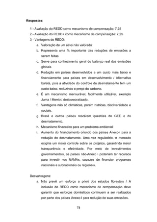 78
Respostas:
1 - Avaliação do REDD como mecanismo de compensação: 7,25
2 - Avaliação do REDD+ como mecanismo de compensação: 7,25
3 - Vantagens do REDD:
a. Valoração de um ativo não valorado
b. Representa uma % importante das reduções de emissões a
serem feitas
c. Serve para conhecimento geral do balanço real das emissões
globais
d. Redução em países desenvolvidos a um custo mais baixo e
financiamento para países em desenvolvimento / Alternativa
barata, pois a atividade do controle de desmatamento tem um
custo baixo, reduzindo o preço do carbono.
e. É um mecanismo mensurável, facilmente utilizável, exemplo
Juma / Merriot, desburocratizado.
f. Vantagens não só climáticas, porém hídricas, biodiversidade e
sociais.
g. Brasil e outros países resolvem questões do GEE e do
desmatamento.
h. Mecanismo financeiro para um problema ambiental
i. Aumento do financiamento oriundo dos países Anexo-I para a
redução do desmatamento. Uma vez regulatório, o mercado
exigiria um maior controle sobre os projetos, garantindo maior
transparência e efetividade. Por meio de investimentos
governamentais, os países não-Anexo I poderiam ter recursos
para investir nos NAMAs, capazes de financiar programas
nacionais e subnacionais ou regionais.
Desvantagens:
a. Não prevê um esforço a priori dos estados florestais / A
inclusão do REDD como mecanismo de compensação deve
garantir que esforços domésticos continuem a ser realizados
por parte dos países Anexo-I para redução de suas emissões.
 