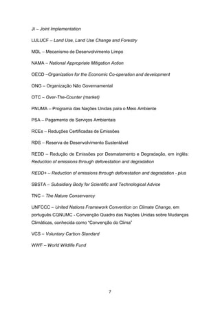 7
JI – Joint Implementation
LULUCF – Land Use, Land Use Change and Forestry
MDL – Mecanismo de Desenvolvimento Limpo
NAMA – National Appropriate Mitigation Action
OECD –Organization for the Economic Co-operation and development
ONG – Organização Não Governamental
OTC – Over-The-Counter (market)
PNUMA – Programa das Nações Unidas para o Meio Ambiente
PSA – Pagamento de Serviços Ambientais
RCEs – Reduções Certificadas de Emissões
RDS – Reserva de Desenvolvimento Sustentável
REDD – Redução de Emissões por Desmatamento e Degradação, em inglês:
Reduction of emissions through deforestation and degradation
REDD+ – Reduction of emissions through deforestation and degradation - plus
SBSTA – Subsidiary Body for Scientific and Technological Advice
TNC – The Nature Conservancy
UNFCCC – United Nations Framework Convention on Climate Change, em
português CQNUMC - Convenção Quadro das Nações Unidas sobre Mudanças
Climáticas, conhecida como “Convenção do Clima”
VCS – Voluntary Carbon Standard
WWF – World Wildlife Fund
 