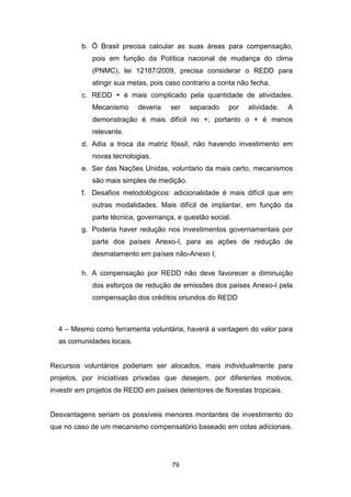 79
b. Õ Brasil precisa calcular as suas áreas para compensação,
pois em função da Política nacional de mudança do clima
(PNMC), lei 12187/2009, precisa considerar o REDD para
atingir sua metas, pois caso contrario a conta não fecha.
c. REDD + é mais complicado pela quantidade de atividades.
Mecanismo deveria ser separado por atividade. A
demonstração é mais difícil no +; portanto o + é menos
relevante.
d. Adia a troca da matriz fóssil, não havendo investimento em
novas tecnologias.
e. Ser das Nações Unidas, voluntario da mais certo, mecanismos
são mais simples de medição.
f. Desafios metodológicos: adicionalidade é mais difícil que em
outras modalidades. Mais difícil de implantar, em função da
parte técnica, governança, e questão social.
g. Poderia haver redução nos investimentos governamentais por
parte dos países Anexo-I, para as ações de redução de
desmatamento em países não-Anexo I;
h. A compensação por REDD não deve favorecer a diminuição
dos esforços de redução de emissões dos países Anexo-I pela
compensação dos créditos oriundos do REDD
4 – Mesmo como ferramenta voluntária, haverá a vantagem do valor para
as comunidades locais.
Recursos voluntários poderiam ser alocados, mais individualmente para
projetos, por iniciativas privadas que desejem, por diferentes motivos,
investir em projetos de REDD em países detentores de florestas tropicais.
Desvantagens seriam os possíveis menores montantes de investimento do
que no caso de um mecanismo compensatório baseado em cotas adicionais.
 