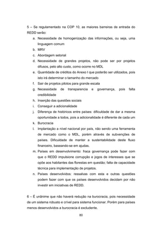 80
5 – Se regulamentado na COP 10, as maiores barreiras de entrada do
REDD serão:
a. Necessidade de homogenização das informações, ou seja, uma
linguagem comum
b. MRV
c. Abordagem setorial
d. Necessidade de grandes projetos, não pode ser por projetos
difusos, pelo alto custo, como ocorre no MDL
e. Quantidade de créditos do Anexo I que poderão ser utilizados, pois
isto irá determinar o tamanho do mercado
f. Sair de projetos pilotos para grande escala
g. Necessidade de transparencia e governança, pois falta
credibilidade
h. Inserção das questões sociais
i. Conseguir a adicionalidade
j. Diferença de históricos entre países: dificuldade de dar a mesma
oportunidade a todos, pois a adicionalidade é diferente de cada um
k. Burocracia
l. Implantação a nível nacional por país, não sendo uma ferramenta
de mercado como o MDL, porém através de subvenções de
países. Dificuldade de manter a sustentabilidade deste fluxo
financeiro, baseando-se em ajudas.
m. Países em desenvolvimento: fraca governança pode fazer com
que o REDD impulsione corrupção e jogos de interesses que se
opõe aos habitantes das florestas em questão; falta de capacidade
técnica para implementação de projetos.
n. Países desenvolvidos: ressalvas com esta e outras questões
podem fazer com que os países desenvolvidos decidam por não
investir em iniciativas de REDD.
6 – É unânime que não haverá redução na burocracia, pois necessidade
de um sistema robusto e crível para sistema funcionar. Porém para países
menos desenvolvidos a burocracia é excludente.
 