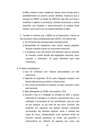 81
O MDL e todos os seus “problemas” devem servir de lição para o
estabelecimento do próximo acordo climático. Espera-se que a
inclusão do REDD no âmbito da UNFCCC seja feita de forma a
simplificar e agilizar os processos, evitando burocracias e custos
tamanhos que impedem o desenvolvimento de projetos deste
escopo, como ocorre com os projetos florestais no MDL.
7– Também é unanime que o REDD irá se desenvolver, mesmo se
não houverem metas estabelecidas pela UNFCC. Os motivos são:
a. Por demanda das empresas para marketing social
b. Necessidade de dispositivos para reduzir nossas pegadas.
Solução razoável criando um instrumento financeiro
c. O problema é que não haverá uma definição clara do tamanho
do mercado, porém através das legislações nacionais, como
exemplo a americana, irá gerar demanda para este
mecanismo.
8 A melhor metodologia é:
a. Que for verificável com máxima adicionalidade nos três
segmentos.
b. Depende do segmento. Se for para mitigação comparar com
formas alternativas que fazem a mesma coisa
c. Ver o preço da tonelada no mercado, ou seja, mensurar o valor
pelo mercado.
d. Mais abrangente é o CCBA, mais restrita o VCS
e. Quando o foco é a mitigação de emissão de GEE, o serviço
ambiental em questão é o carbono, propriamente dito e sua
valoração é proveniente de sua quantificação, seja por meio
de seu estoque, ou por meio de seu fluxo. Contudo, não
podemos nos esquecer dos demais serviços ambientais
provenientes das florestas tropicais, como o controle dos
ciclos de chuva, biodiversidade, suas inúmeras fontes de
recursos naturais geradores de renda, que garantem a
sobrevivência de milhares de pessoas que vivem nas
 
