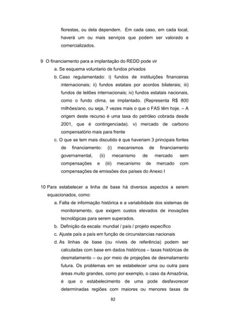 82
florestas, ou dela dependem. Em cada caso, em cada local,
haverá um ou mais serviços que podem ser valorado e
comercializados.
9 O financiamento para a implantação do REDD pode vir
a. Se esquema voluntario de fundos privados
b. Caso regulamentado: i) fundos de instituições financeiras
internacionais; ii) fundos estatais por acordos bilaterais; iii)
fundos de leilões internacionais; iv) fundos estatais nacionais,
como o fundo clima, se implantado. (Representa R$ 800
milhões/ano, ou seja, 7 vezes mais o que o FAS têm hoje. – A
origem deste recurso é uma taxa do petróleo cobrada desde
2001, que é contingenciada). v) mercado de carbono
compensatório mais para frente
c. O que se tem mais discutido é que haveriam 3 principais fontes
de financiamento: (i) mecanismos de financiamento
governamental, (ii) mecanismo de mercado sem
compensações e (iii) mecanismo de mercado com
compensações de emissões dos países do Anexo I
10 Para estabelecer a linha de base há diversos aspectos a serem
equacionados, como:
a. Falta de informação histórica e a variabilidade dos sistemas de
monitoramento, que exigem custos elevados de inovações
tecnológicas para serem superados.
b. Definição da escala: mundial / país / projeto específico
c. Ajuste país a país em função de circunstancias nacionais
d. As linhas de base (ou níveis de referência) podem ser
calculadas com base em dados históricos – taxas históricas de
desmatamento – ou por meio de projeções de desmatamento
futura. Os problemas em se estabelecer uma ou outra para
áreas muito grandes, como por exemplo, o caso da Amazônia,
é que o estabelecimento de uma pode desfavorecer
determinadas regiões com maiores ou menores taxas de
 
