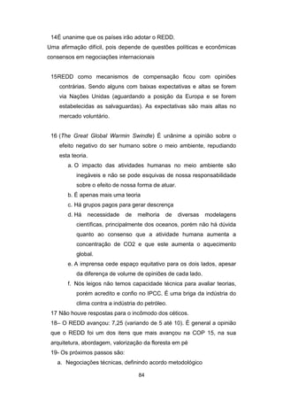 84
14É unanime que os países irão adotar o REDD.
Uma afirmação difícil, pois depende de questões políticas e econômicas
consensos em negociações internacionais
15REDD como mecanismos de compensação ficou com opiniões
contrárias. Sendo alguns com baixas expectativas e altas se forem
via Nações Unidas (aguardando a posição da Europa e se forem
estabelecidas as salvaguardas). As expectativas são mais altas no
mercado voluntário.
16 (The Great Global Warmin Swindle) É unânime a opinião sobre o
efeito negativo do ser humano sobre o meio ambiente, repudiando
esta teoria.
a. O impacto das atividades humanas no meio ambiente são
inegáveis e não se pode esquivas de nossa responsabilidade
sobre o efeito de nossa forma de atuar.
b. É apenas mais uma teoria
c. Há grupos pagos para gerar descrença
d. Há necessidade de melhoria de diversas modelagens
científicas, principalmente dos oceanos, porém não há dúvida
quanto ao consenso que a atividade humana aumenta a
concentração de CO2 e que este aumenta o aquecimento
global.
e. A imprensa cede espaço equitativo para os dois lados, apesar
da diferença de volume de opiniões de cada lado.
f. Nós leigos não temos capacidade técnica para avaliar teorias,
porém acredito e confio no IPCC. É uma briga da indústria do
clima contra a indústria do petróleo.
17 Não houve respostas para o incômodo dos céticos.
18– O REDD avançou: 7,25 (variando de 5 até 10). É general a opinião
que o REDD foi um dos itens que mais avançou na COP 15, na sua
arquitetura, abordagem, valorização da floresta em pé
19- Os próximos passos são:
a. Negociações técnicas, definindo acordo metodológico
 