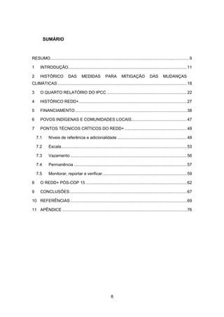 8
SUMÁRIO
RESUMO......................................................................................................................9
1 INTRODUÇÃO.....................................................................................................11
2 HISTÓRICO DAS MEDIDAS PARA MITIGAÇÃO DAS MUDANÇAS
CLIMÁTICAS ..............................................................................................................18
3 O QUARTO RELATÓRIO DO IPCC ....................................................................22
4 HISTÓRICO REDD+............................................................................................27
5 FINANCIAMENTO...............................................................................................38
6 POVOS INDÍGENAS E COMUNIDADES LOCAIS...............................................47
7 PONTOS TÉCNICOS CRÍTICOS DO REDD+.....................................................48
7.1 Níveis de referência e adicionalidade ...........................................................48
7.2 Escala...........................................................................................................53
7.3 Vazamento ...................................................................................................56
7.4 Permanência ................................................................................................57
7.5 Monitorar, reportar e verificar........................................................................59
8 O REDD+ PÓS-COP 15 ......................................................................................62
9 CONCLUSÕES....................................................................................................67
10 REFERÊNCIAS ...................................................................................................69
11 APÊNDICE ..........................................................................................................76
 