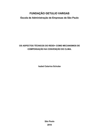 FUNDAÇÃO GETULIO VARGAS
Escola de Administração de Empresas de São Paulo
OS ASPECTOS TÉCNICOS DO REDD+ COMO MECANISMOS DE
COMPENSAÇÃO NA CONVENÇÃO DO CLIMA.
Isabel Catarina Schulze
São Paulo
2010
 