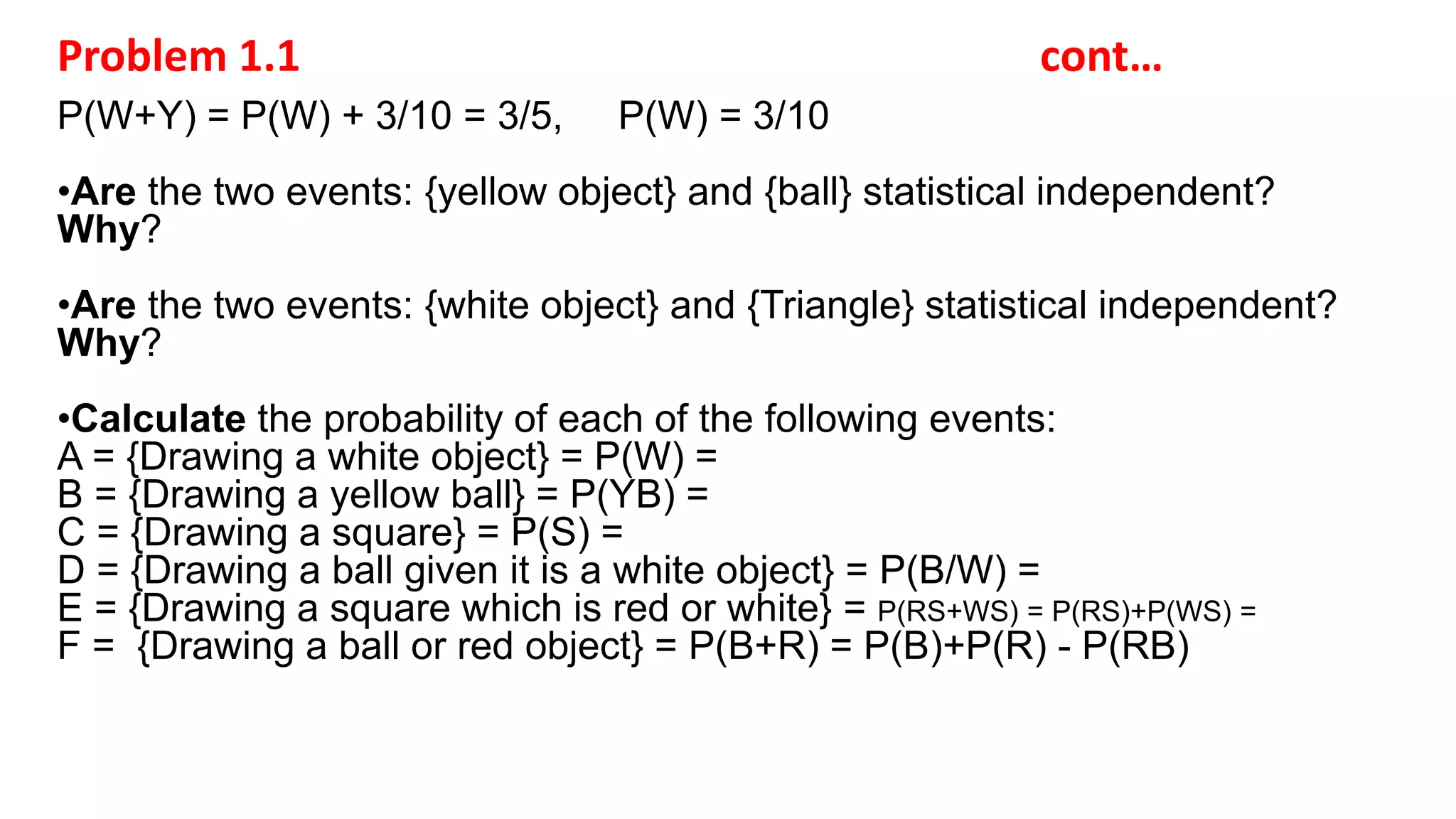 Problem 1.1 cont…
P(W+Y) = P(W) + 3/10 = 3/5, P(W) = 3/10
•Are the two events: {yellow object} and {ball} statistical independent?
Why?
•Are the two events: {white object} and {Triangle} statistical independent?
Why?
•Calculate the probability of each of the following events:
A = {Drawing a white object} = P(W) =
B = {Drawing a yellow ball} = P(YB) =
C = {Drawing a square} = P(S) =
D = {Drawing a ball given it is a white object} = P(B/W) =
E = {Drawing a square which is red or white} = P(RS+WS) = P(RS)+P(WS) =
F = {Drawing a ball or red object} = P(B+R) = P(B)+P(R) - P(RB)
 