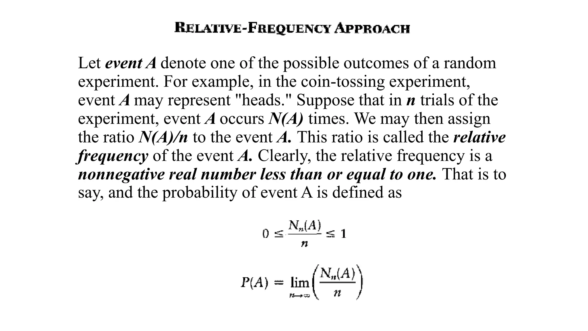 Let event A denote one of the possible outcomes of a random
experiment. For example, in the coin-tossing experiment,
event A may represent "heads." Suppose that in n trials of the
experiment, event A occurs N(A) times. We may then assign
the ratio N(A)/n to the event A. This ratio is called the relative
frequency of the event A. Clearly, the relative frequency is a
nonnegative real number less than or equal to one. That is to
say, and the probability of event A is defined as
 
