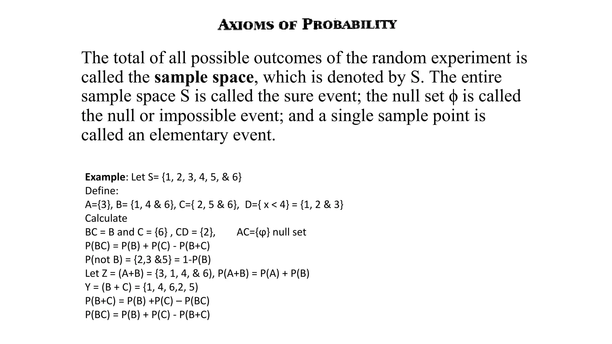 The total of all possible outcomes of the random experiment is
called the sample space, which is denoted by S. The entire
sample space S is called the sure event; the null set ϕ is called
the null or impossible event; and a single sample point is
called an elementary event.
Example: Let S= {1, 2, 3, 4, 5, & 6}
Define:
A={3}, B= {1, 4 & 6}, C={ 2, 5 & 6}, D={ x < 4} = {1, 2 & 3}
Calculate
BC = B and C = {6} , CD = {2}, AC={ϕ} null set
P(BC) = P(B) + P(C) - P(B+C)
P(not B) = {2,3 &5} = 1-P(B)
Let Z = (A+B) = {3, 1, 4, & 6), P(A+B) = P(A) + P(B)
Y = (B + C) = {1, 4, 6,2, 5)
P(B+C) = P(B) +P(C) – P(BC)
P(BC) = P(B) + P(C) - P(B+C)
 