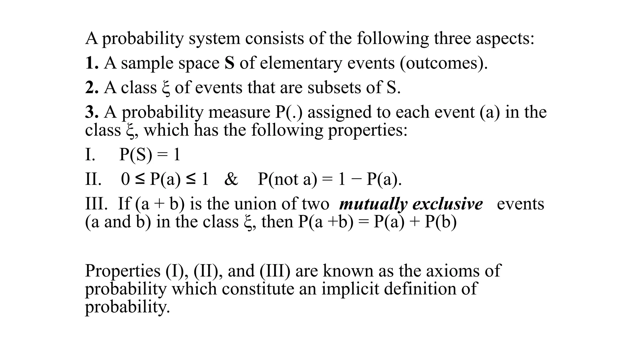 A probability system consists of the following three aspects:
1. A sample space S of elementary events (outcomes).
2. A class ξ of events that are subsets of S.
3. A probability measure P(.) assigned to each event (a) in the
class ξ, which has the following properties:
I. P(S) = 1
II. 0 ≤ P(a) ≤ 1 & P(not a) = 1 − P(a).
III. If (a + b) is the union of two mutually exclusive events
(a and b) in the class ξ, then P(a +b) = P(a) + P(b)
Properties (I), (II), and (III) are known as the axioms of
probability which constitute an implicit definition of
probability.
 