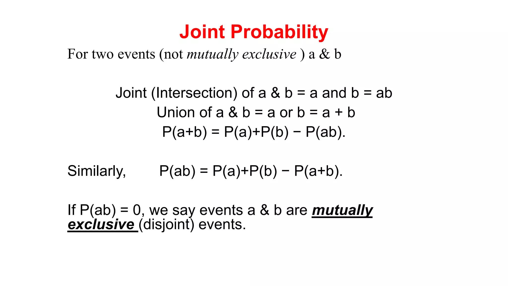 Joint Probability
For two events (not mutually exclusive ) a & b
Joint (Intersection) of a & b = a and b = ab
Union of a & b = a or b = a + b
P(a+b) = P(a)+P(b) − P(ab).
Similarly, P(ab) = P(a)+P(b) − P(a+b).
If P(ab) = 0, we say events a & b are mutually
exclusive (disjoint) events.
 
