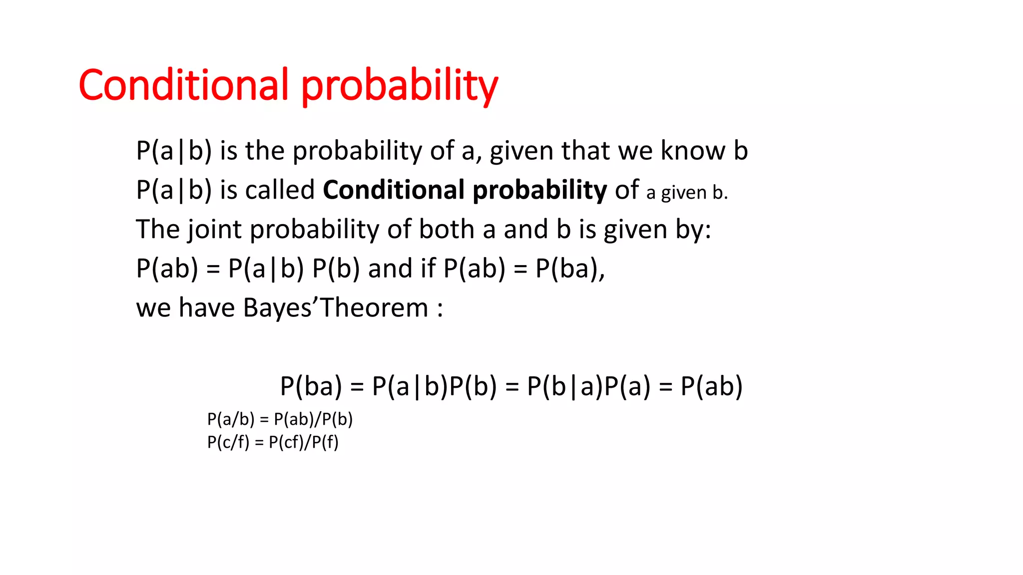 Conditional probability
P(a|b) is the probability of a, given that we know b
P(a|b) is called Conditional probability of a given b.
The joint probability of both a and b is given by:
P(ab) = P(a|b) P(b) and if P(ab) = P(ba),
we have Bayes’Theorem :
P(ba) = P(a|b)P(b) = P(b|a)P(a) = P(ab)
P(a/b) = P(ab)/P(b)
P(c/f) = P(cf)/P(f)
 