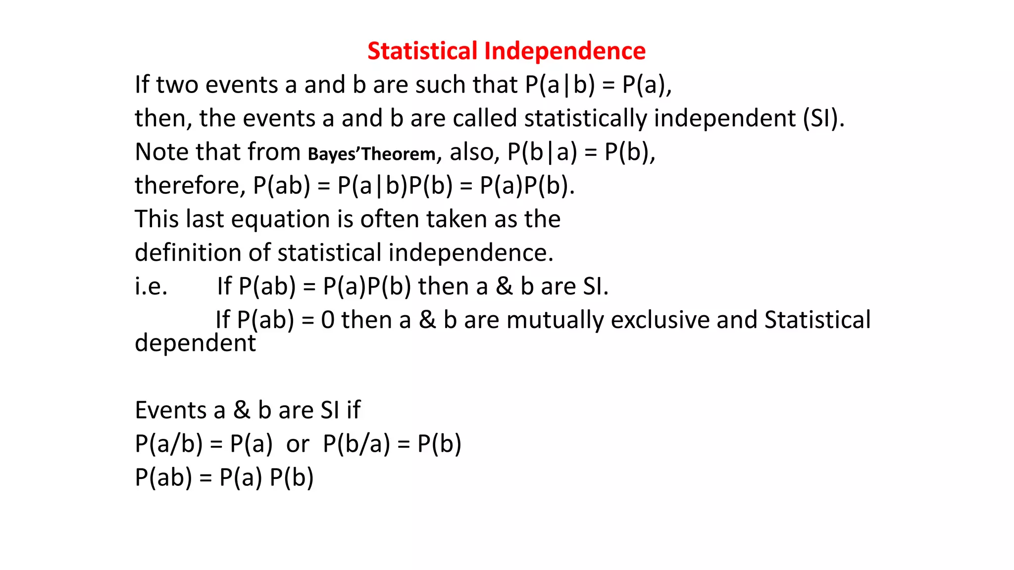 Statistical Independence
If two events a and b are such that P(a|b) = P(a),
then, the events a and b are called statistically independent (SI).
Note that from Bayes’Theorem, also, P(b|a) = P(b),
therefore, P(ab) = P(a|b)P(b) = P(a)P(b).
This last equation is often taken as the
definition of statistical independence.
i.e. If P(ab) = P(a)P(b) then a & b are SI.
If P(ab) = 0 then a & b are mutually exclusive and Statistical
dependent
Events a & b are SI if
P(a/b) = P(a) or P(b/a) = P(b)
P(ab) = P(a) P(b)
 