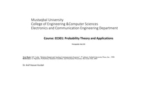 Mustaqbal University
College of Engineering &Computer Sciences
Electronics and Communication Engineering Department
Course: EE301: Probability Theory and Applications
Prerequisite: Stat 219
Text Book: B.P. Lathi, “Modern Digital and Analog Communication Systems”, 3th edition, Oxford University Press, Inc., 1998
Reference: A. Papoulis, Probability, Random Variables, and Stochastic Processes, Mc-Graw Hill, 2005
Dr. Aref Hassan Kurdali
 
