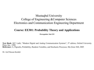 Mustaqbal University
College of Engineering &Computer Sciences
Electronics and Communication Engineering Department
Course: EE301: Probability Theory and Applications
Prerequisite: Stat 219
Text Book: B.P. Lathi, “Modern Digital and Analog Communication Systems”, 3th edition, Oxford University
Press, Inc., 1998
Reference: A. Papoulis, Probability, Random Variables, and Stochastic Processes, Mc-Graw Hill, 2005
Dr. Aref Hassan Kurdali
 