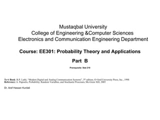 Mustaqbal University
College of Engineering &Computer Sciences
Electronics and Communication Engineering Department
Course: EE301: Probability Theory and Applications
Part B
Prerequisite: Stat 219
Te×t Book: B.P. Lathi, “Modern Digital and Analog Communication Systems”, 3th edition, O×ford University Press, Inc., 1998
Reference: A. Papoulis, Probability, Random Variables, and Stochastic Processes, Mc-Graw Hill, 2005
Dr. Aref Hassan Kurdali
 