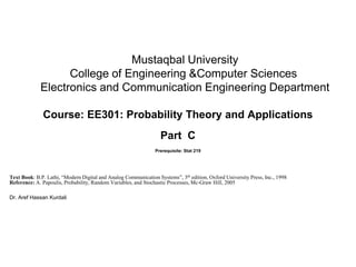 Mustaqbal University
College of Engineering &Computer Sciences
Electronics and Communication Engineering Department
Course: EE301: Probability Theory and Applications
Part C
Prerequisite: Stat 219
Text Book: B.P. Lathi, “Modern Digital and Analog Communication Systems”, 3th edition, Oxford University Press, Inc., 1998
Reference: A. Papoulis, Probability, Random Variables, and Stochastic Processes, Mc-Graw Hill, 2005
Dr. Aref Hassan Kurdali
 