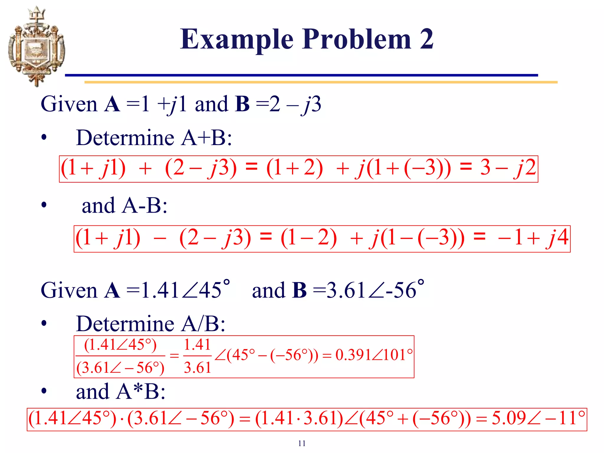 11
Example Problem 2
Given A =1 +j1 and B =2 – j3
• Determine A+B:
• and A-B:
Given A =1.4145° and B =3.61-56°
• Determine A/B:
• and A*B:
(1 1) (2 3) (1 2) (1 ( 3)) 3 2
j j j j
       
= =
(1 1) (2 3) (1 2) (1 ( 3)) 1 4
j j j j
        
= =
(1.41 45 ) 1.41
(45 ( 56 )) 0.391 101
(3.61 56 ) 3.61
 
        
  
(1.41 45 ) (3.61 56 ) (1.41 3.61) (45 ( 56 )) 5.09 11
                
 