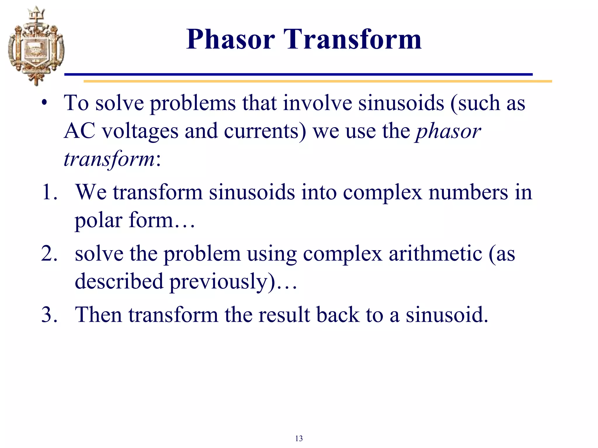 13
Phasor Transform
• To solve problems that involve sinusoids (such as
AC voltages and currents) we use the phasor
transform:
1. We transform sinusoids into complex numbers in
polar form…
2. solve the problem using complex arithmetic (as
described previously)…
3. Then transform the result back to a sinusoid.
 