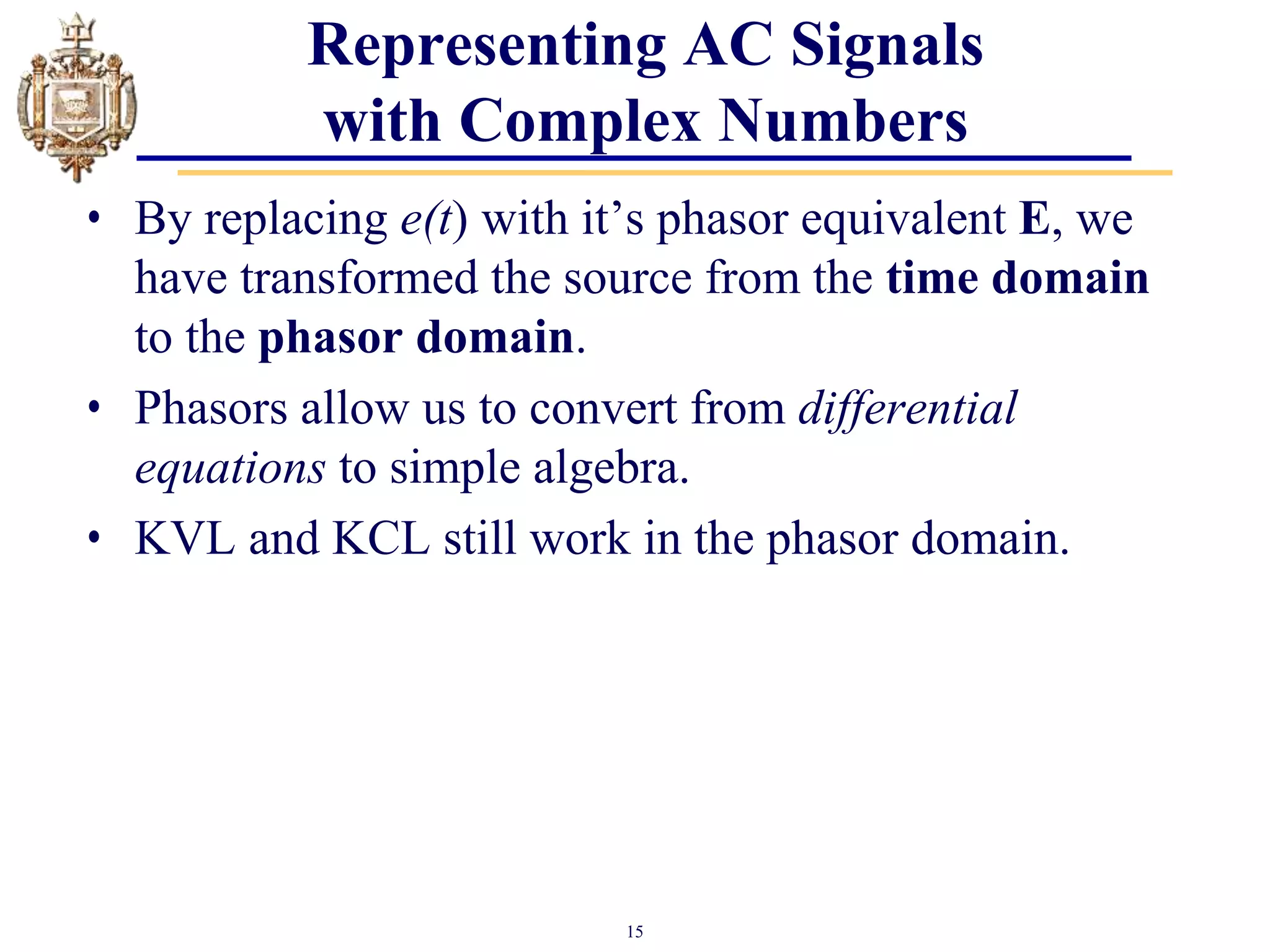 15
Representing AC Signals
with Complex Numbers
• By replacing e(t) with it’s phasor equivalent E, we
have transformed the source from the time domain
to the phasor domain.
• Phasors allow us to convert from differential
equations to simple algebra.
• KVL and KCL still work in the phasor domain.
 