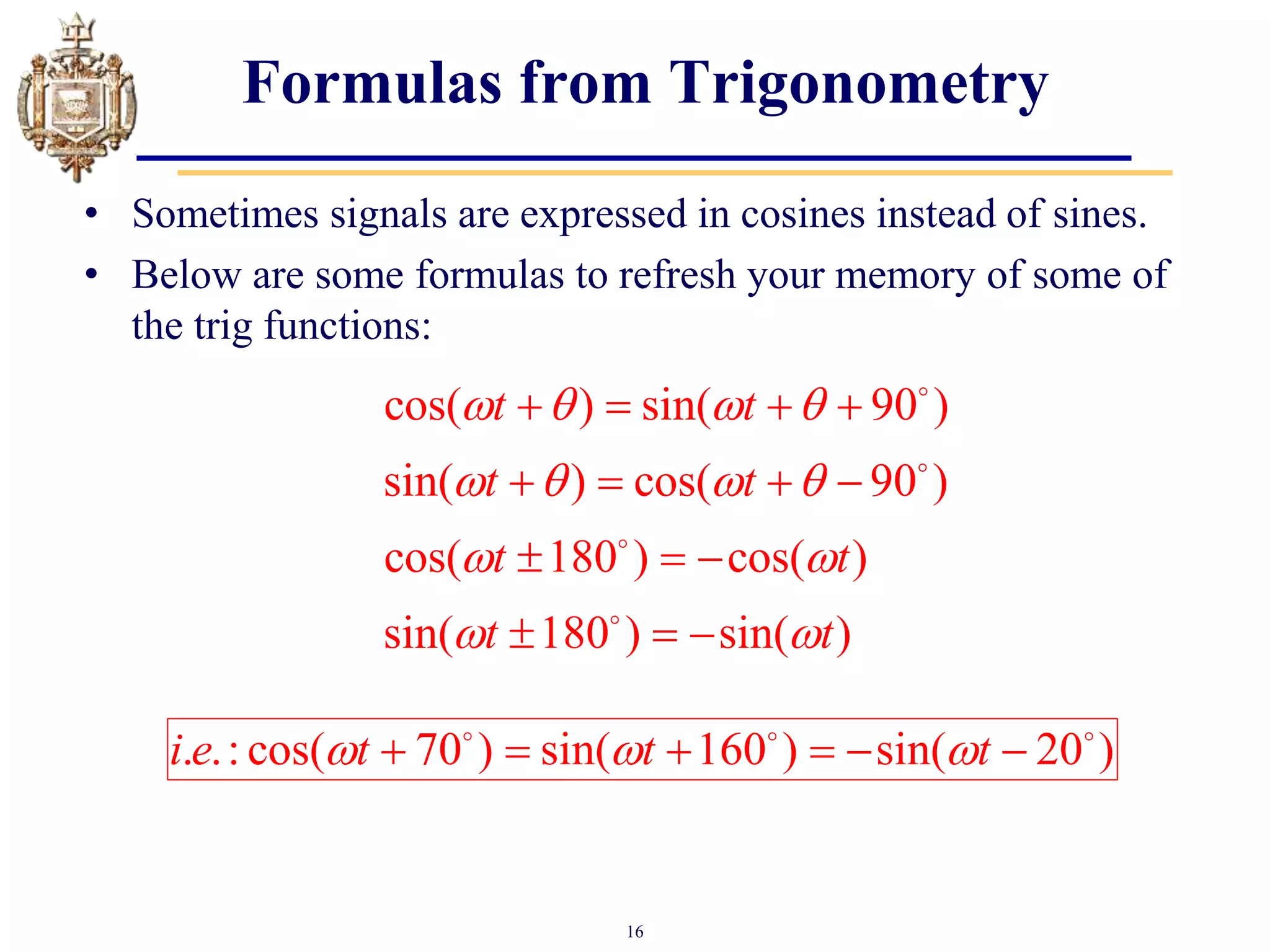 16
Formulas from Trigonometry
• Sometimes signals are expressed in cosines instead of sines.
• Below are some formulas to refresh your memory of some of
the trig functions:
cos( ) sin( 90 )
sin( ) cos( 90 )
cos( 180 ) cos( )
sin( 180 ) sin( )
t t
t t
t t
t t
   
   
 
 
   
   
  
  
. .: cos( 70 ) sin( 160 ) sin( 20 )
i e t t t
  
     
 