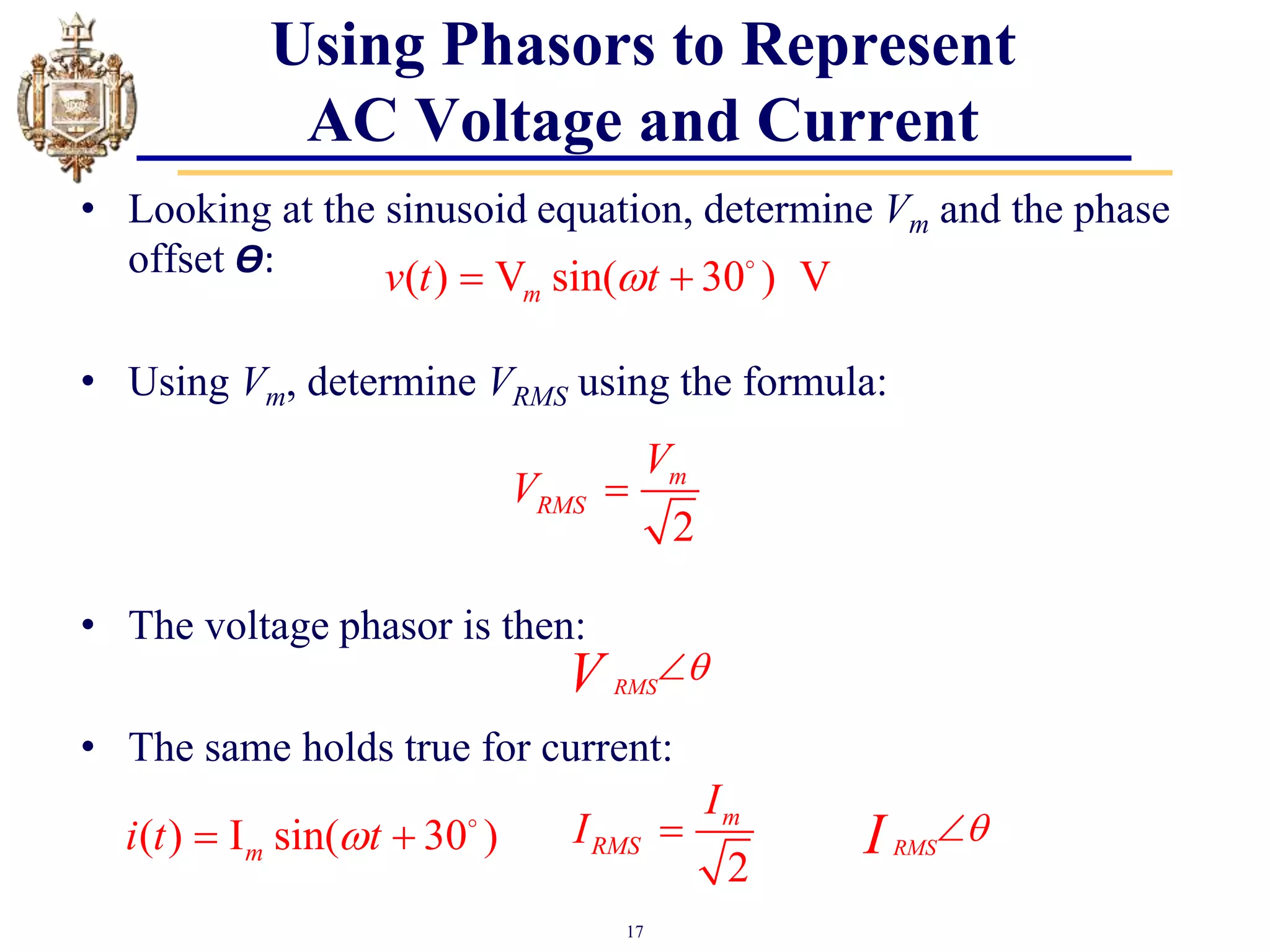 17
• Looking at the sinusoid equation, determine Vm and the phase
offset Ѳ:
• Using Vm, determine VRMS using the formula:
• The voltage phasor is then:
• The same holds true for current:
RMS
V 

Using Phasors to Represent
AC Voltage and Current
2
m
RMS
V
V 
( ) V sin( 30 ) V
m
v t t

 
RMS
I 

2
m
RMS
I
I 
( ) I sin( 30 )
m
i t t

 
 