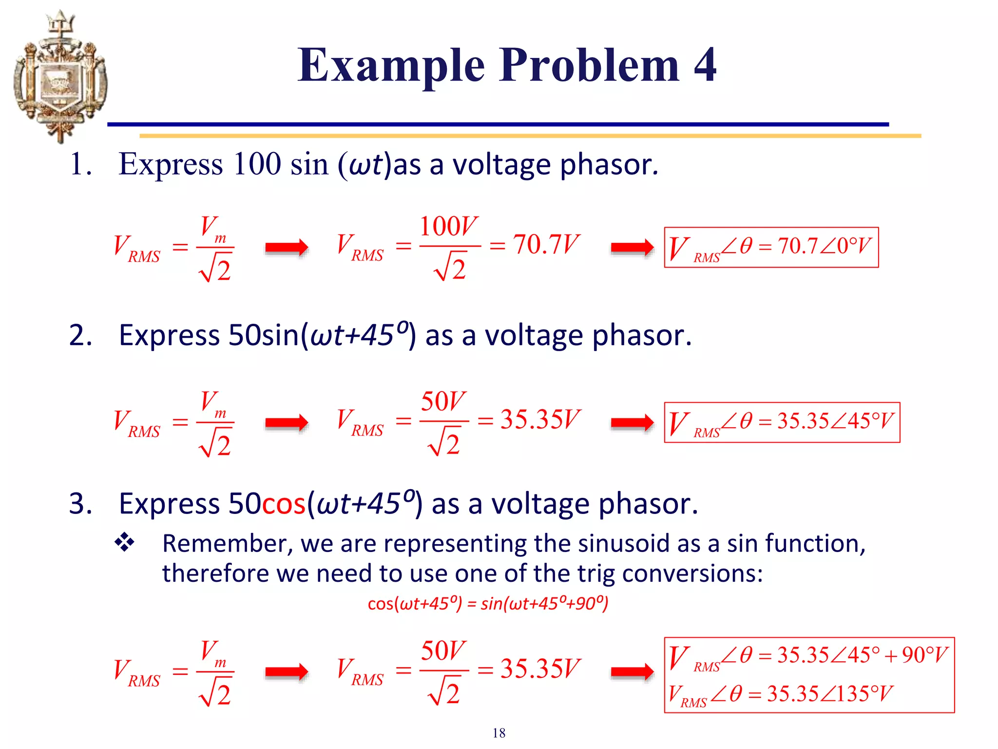 18
Example Problem 4
1. Express 100 sin (ωt)as a voltage phasor.
2. Express 50sin(ωt+45⁰) as a voltage phasor.
3. Express 50cos(ωt+45⁰) as a voltage phasor.
 Remember, we are representing the sinusoid as a sin function,
therefore we need to use one of the trig conversions:
cos(ωt+45⁰) = sin(ωt+45⁰+90⁰)
2
m
RMS
V
V 
100
70.7
2
RMS
V
V V
  70.7 0
RMS
V
V 
   
2
m
RMS
V
V 
50
35.35
2
RMS
V
V V
  35.35 45
RMS
V
V 
   
2
m
RMS
V
V 
50
35.35
2
RMS
V
V V
 
35.35 45 90
35.35 135
RMS
RMS
V
V V
V 

     
   
 