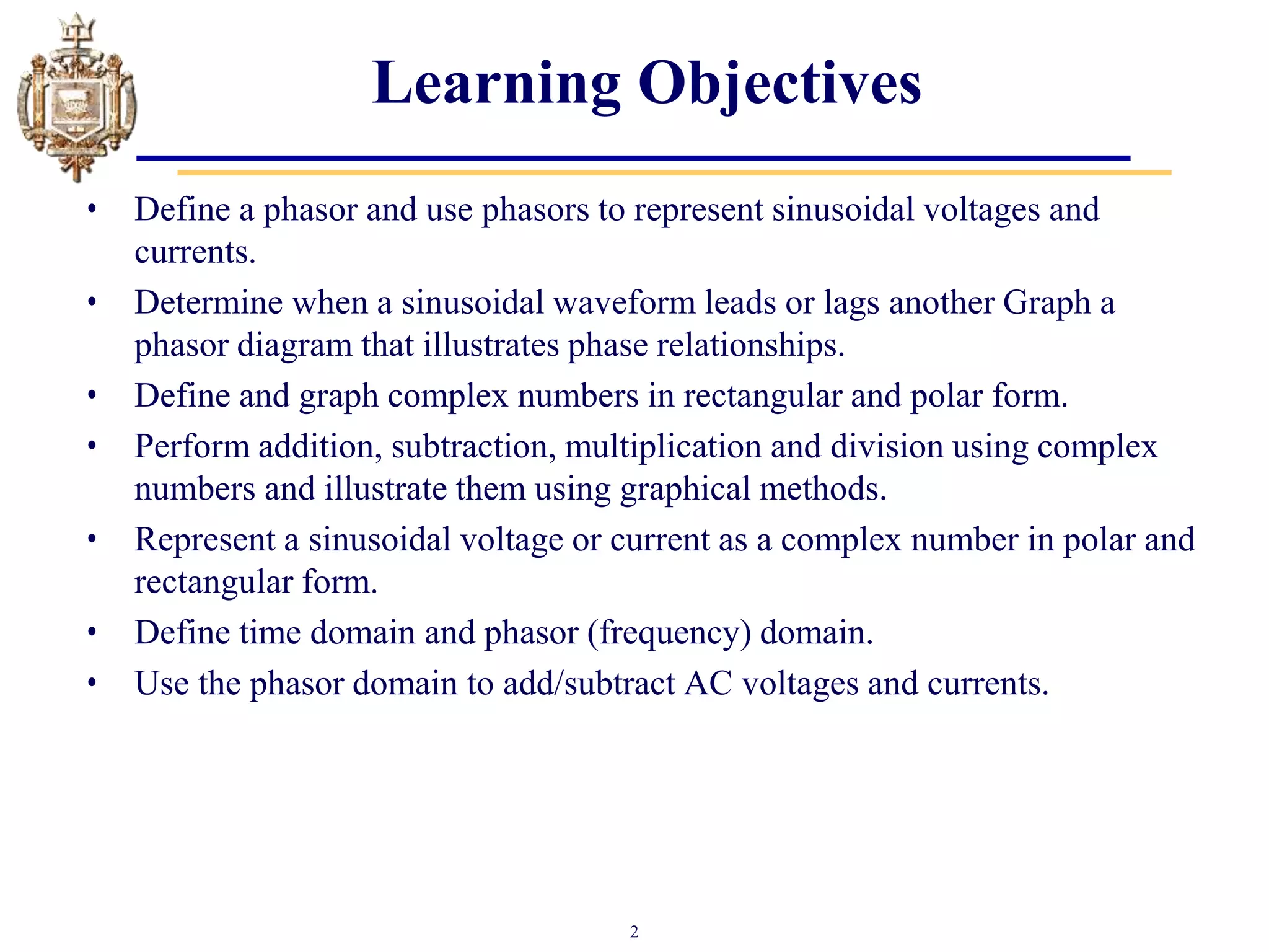 2
Learning Objectives
• Define a phasor and use phasors to represent sinusoidal voltages and
currents.
• Determine when a sinusoidal waveform leads or lags another Graph a
phasor diagram that illustrates phase relationships.
• Define and graph complex numbers in rectangular and polar form.
• Perform addition, subtraction, multiplication and division using complex
numbers and illustrate them using graphical methods.
• Represent a sinusoidal voltage or current as a complex number in polar and
rectangular form.
• Define time domain and phasor (frequency) domain.
• Use the phasor domain to add/subtract AC voltages and currents.
 