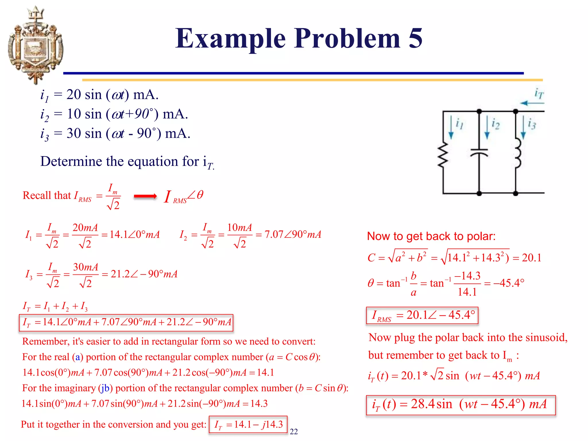 22
Example Problem 5
i1 = 20 sin (t) mA.
i2 = 10 sin (t+90˚) mA.
i3 = 30 sin (t - 90˚) mA.
Determine the equation for iT.
Recall that
2
m
RMS
I
I 
1
20
14.1 0
2 2
m
I mA
I mA
    
RMS
I 

2
10
7.07 90
2 2
m
I mA
I mA
    
3
30
21.2 90
2 2
m
I mA
I mA
     
Remember, it's easier to add in rectangular form so we need to convert:
For the real ( ) portion of the rectangular complex number ( cos ):
14.1cos(0 ) 7.07cos(90 ) 21.2cos( 90 ) 14.1
For the
a a C
mA mA mA


      
imaginary ( ) portion of the rectangular complex number ( sin ):
14.1sin(0 ) 7.07sin(90 ) 21.2sin( 90 ) 14.3
jb b C
mA mA mA


      
2 2 2 2
1 1
14.1 14.3 ) 20.1
14.3
tan tan 45.4
14.1
C a b
b
a
  
    

    
Now to get back to polar:
m
Now plug the polar back into the sinusoid,
but remember to get back to I :
( ) 20.1* 2 sin ( 45.4 )
T
i t wt mA
  
( ) 28.4sin ( 45.4 )
T
i t wt mA
  
20.1 45.4
RMS
I    
1 2 3
14.1 0 7.07 90 21.2 90
T
T
I I I I
I mA mA mA
  
         
Put it together in the conversion and you get: 14.1 14.3
T
I j
 
 