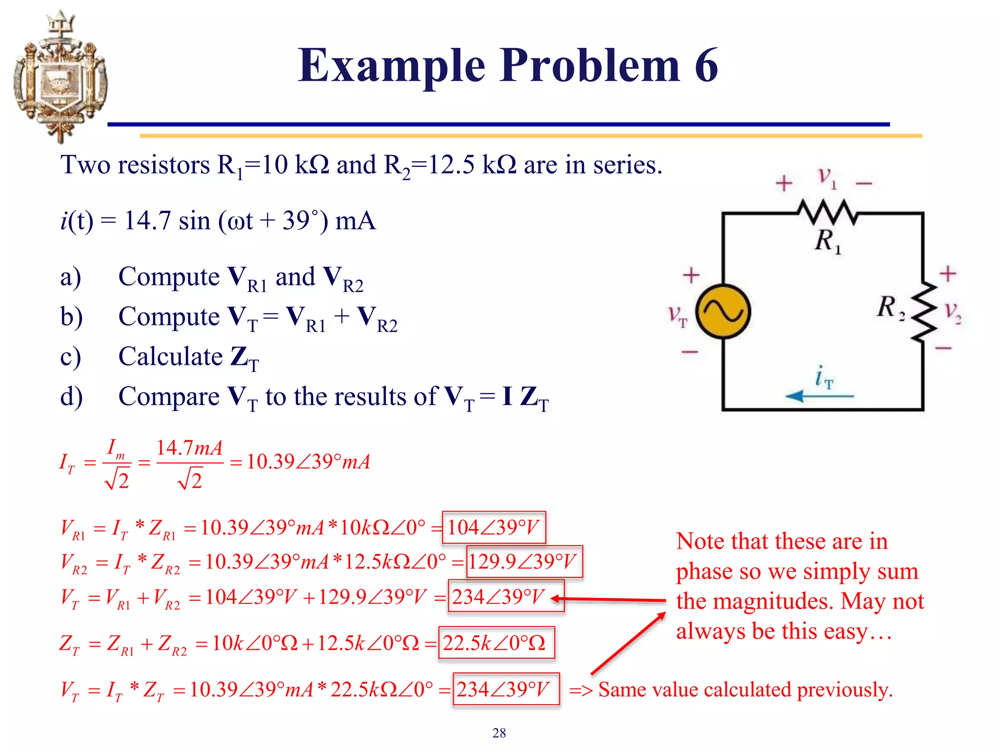 28
Example Problem 6
Two resistors R1=10 kΩ and R2=12.5 kΩ are in series.
i(t) = 14.7 sin (ωt + 39˚) mA
a) Compute VR1 and VR2
b) Compute VT = VR1 + VR2
c) Calculate ZT
d) Compare VT to the results of VT = I ZT
14.7
10.39 39
2 2
m
T
I mA
I mA
    
Note that these are in
phase so we simply sum
the magnitudes. May not
always be this easy…
1 1
* 10.39 39 *10 0 104 39
R T R
V I Z mA k V
        
2 2
* 10.39 39 *12.5 0 129.9 39
R T R
V I Z mA k V
        
1 2 104 39 129.9 39 234 39
T R R
V V V V V V
          
1 2 10 0 12.5 0 22.5 0
T R R
Z Z Z k k k
          
* 10.39 39 *22.5 0 234 39 Same value calculated previously.
T T T
V I Z mA k V
         
 